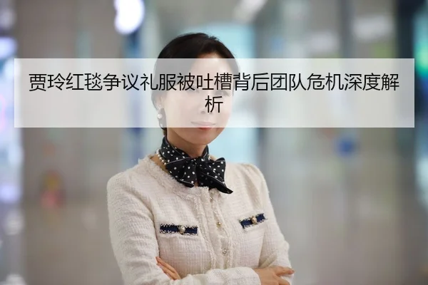 贾玲红毯争议礼服被吐槽背后团队危机深度解析