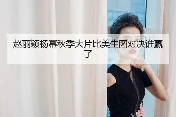 赵丽颖杨幂秋季大片比美生图对决谁赢了